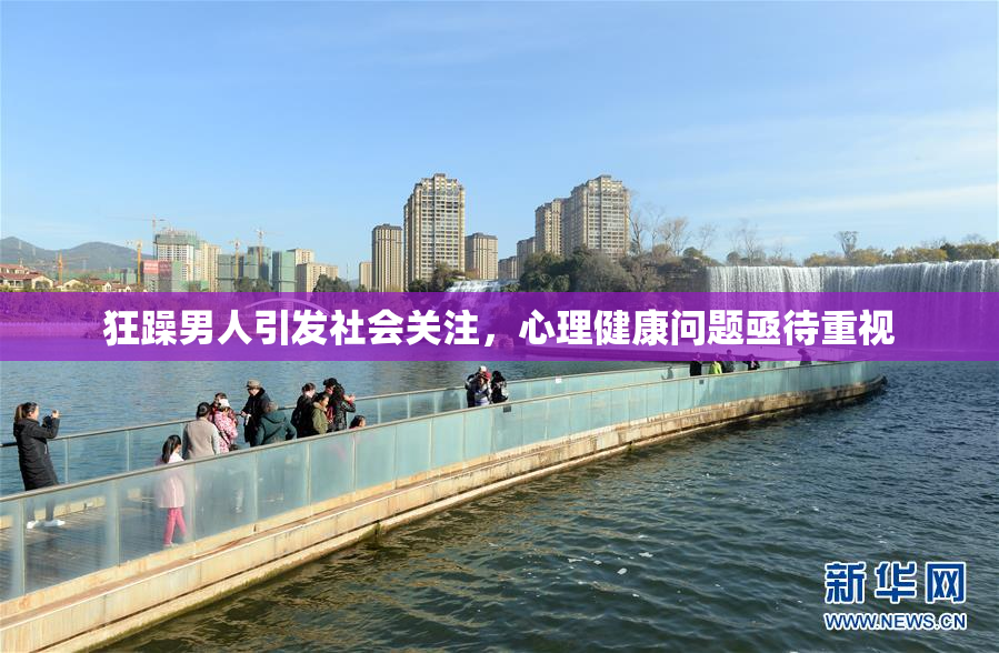 狂躁男人引发社会关注，心理健康问题亟待重视