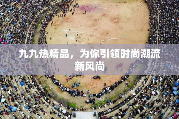 九九热精品，为你引领时尚潮流新风尚