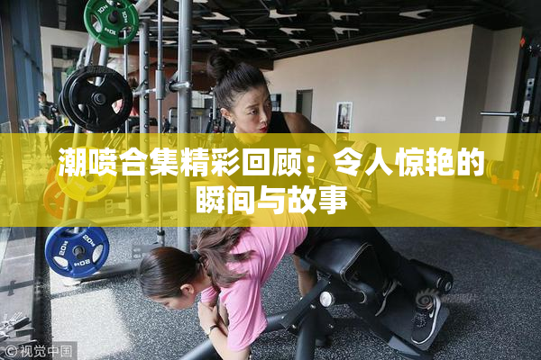 潮喷合集精彩回顾：令人惊艳的瞬间与故事