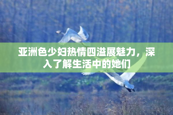 亚洲色少妇热情四溢展魅力，深入了解生活中的她们