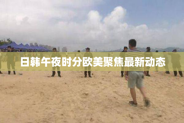 日韩午夜时分欧美聚焦最新动态