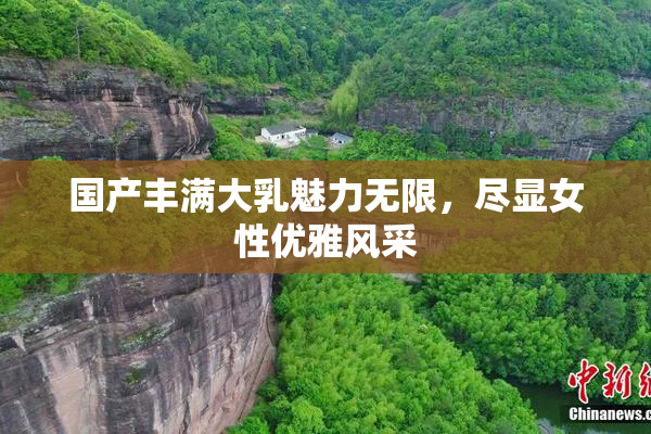 国产丰满大乳魅力无限，尽显女性优雅风采