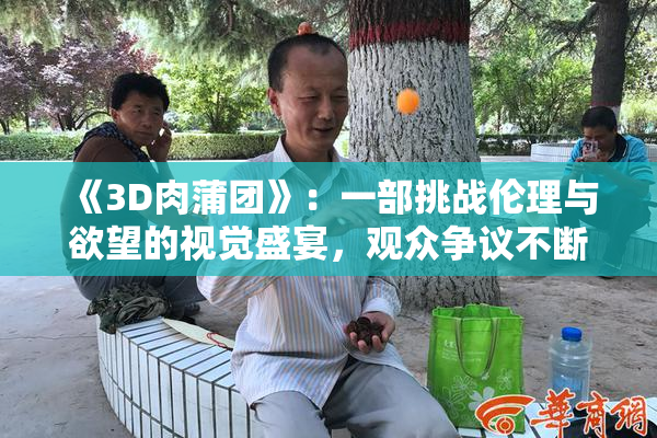 《3D肉蒲团》：一部挑战伦理与欲望的视觉盛宴，观众争议不断