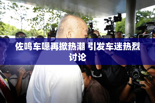 佐鸣车嗯再掀热潮 引发车迷热烈讨论
