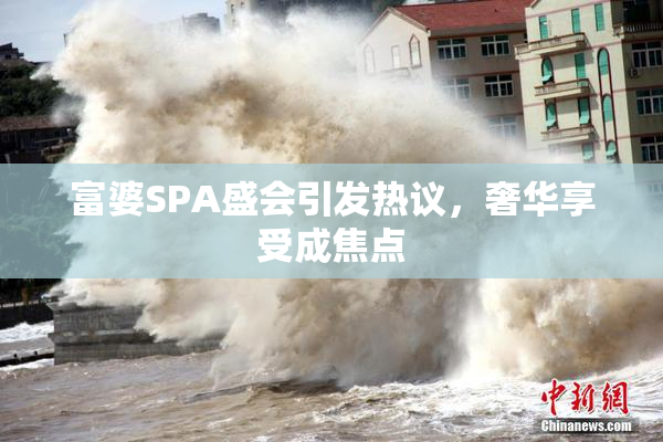 富婆SPA盛会引发热议，奢华享受成焦点