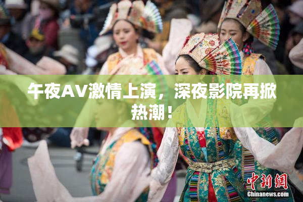 午夜AV激情上演，深夜影院再掀热潮！