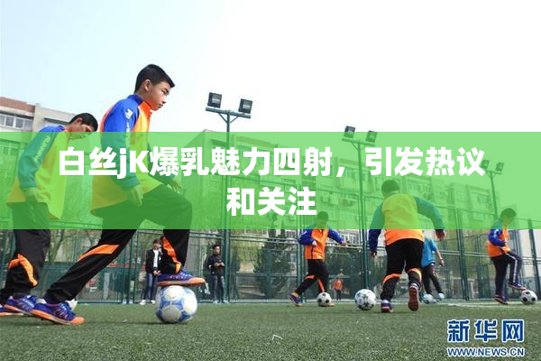白丝jK爆乳魅力四射，引发热议和关注