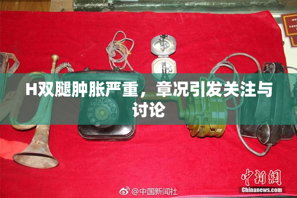 H双腿肿胀严重，章况引发关注与讨论