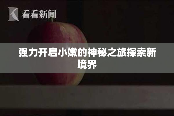 强力开启小嫩的神秘之旅探索新境界