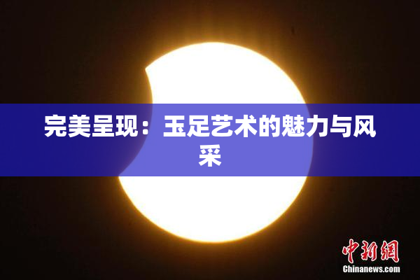 完美呈现：玉足艺术的魅力与风采