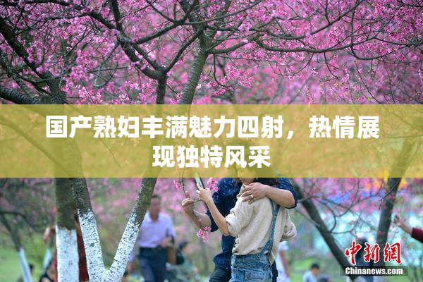 国产熟妇丰满魅力四射，热情展现独特风采