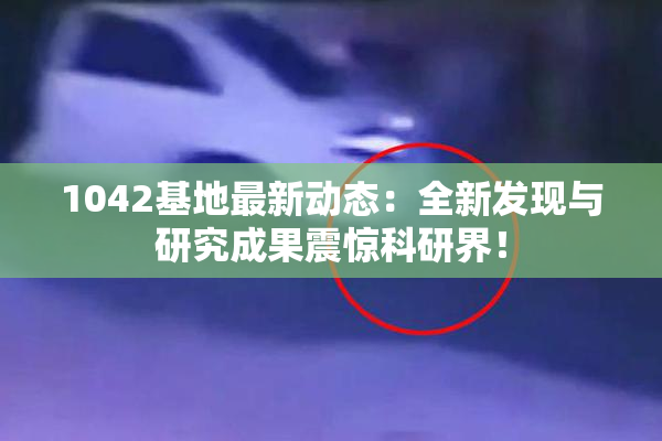 1042基地最新动态：全新发现与研究成果震惊科研界！