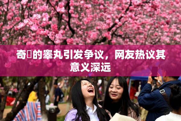 奇犽的睾丸引发争议，网友热议其意义深远
