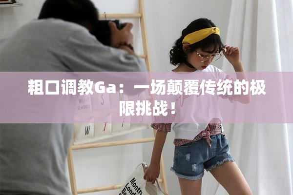 粗口调教Ga：一场颠覆传统的极限挑战！