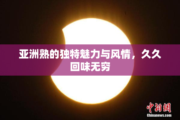 亚洲熟的独特魅力与风情，久久回味无穷