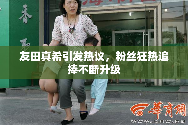 友田真希引发热议，粉丝狂热追捧不断升级