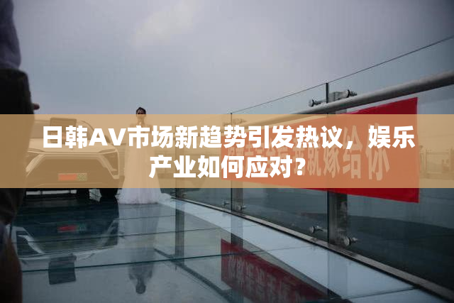 日韩AV市场新趋势引发热议，娱乐产业如何应对？