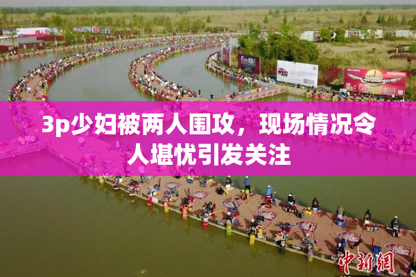 3p少妇被两人围攻，现场情况令人堪忧引发关注