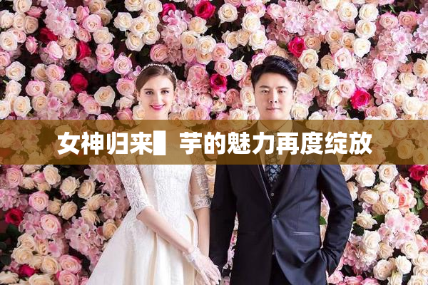 女神归来▌芋的魅力再度绽放