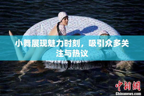 小舞展现魅力时刻，吸引众多关注与热议