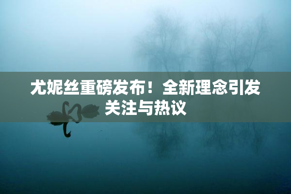 尤妮丝重磅发布！全新理念引发关注与热议