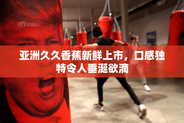 亚洲久久香蕉新鲜上市，口感独特令人垂涎欲滴
