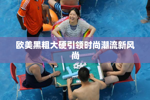 欧美黑粗大硬引领时尚潮流新风尚
