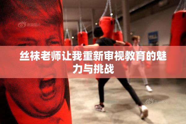 丝袜老师让我重新审视教育的魅力与挑战