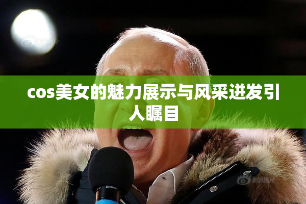 cos美女的魅力展示与风采迸发引人瞩目
