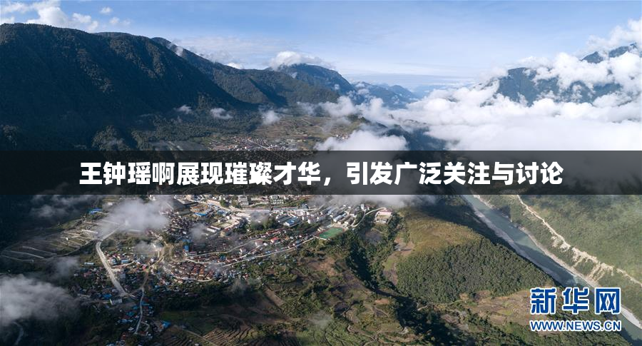 王钟瑶啊展现璀璨才华，引发广泛关注与讨论