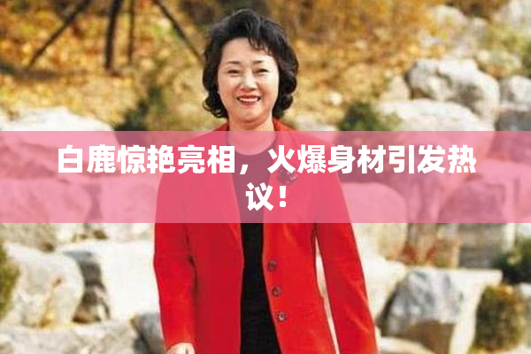 白鹿惊艳亮相，火爆身材引发热议！