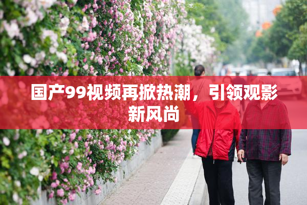 国产99视频再掀热潮，引领观影新风尚