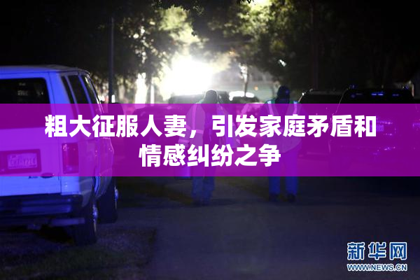 粗大征服人妻，引发家庭矛盾和情感纠纷之争