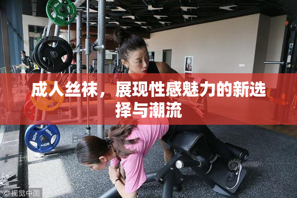 成人丝袜，展现性感魅力的新选择与潮流
