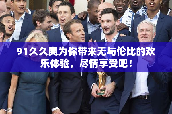 91久久爽为你带来无与伦比的欢乐体验，尽情享受吧！