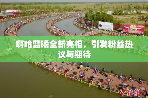 啊哈蓝曦全新亮相，引发粉丝热议与期待