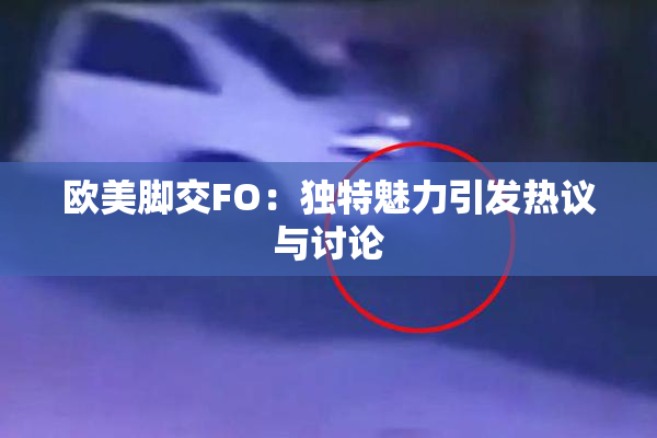 欧美脚交FO：独特魅力引发热议与讨论