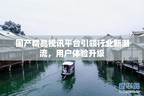 国产精品视讯平台引领行业新潮流，用户体验升级