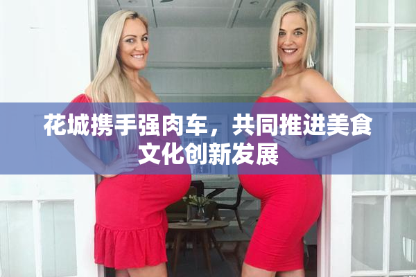 花城携手强肉车，共同推进美食文化创新发展