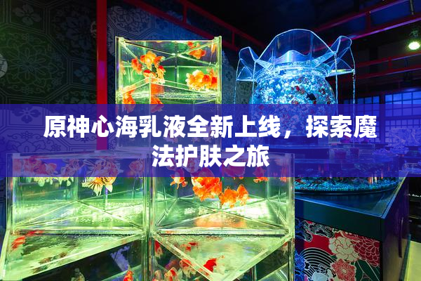 原神心海乳液全新上线，探索魔法护肤之旅