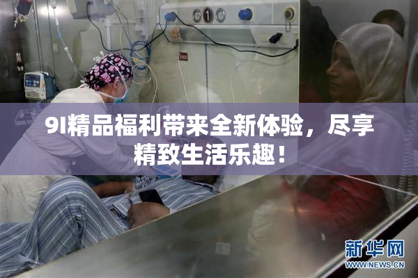 9I精品福利带来全新体验，尽享精致生活乐趣！