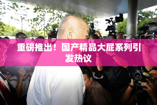 重磅推出！国产精品大屁系列引发热议