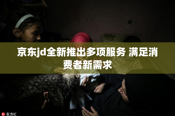 京东jd全新推出多项服务 满足消费者新需求