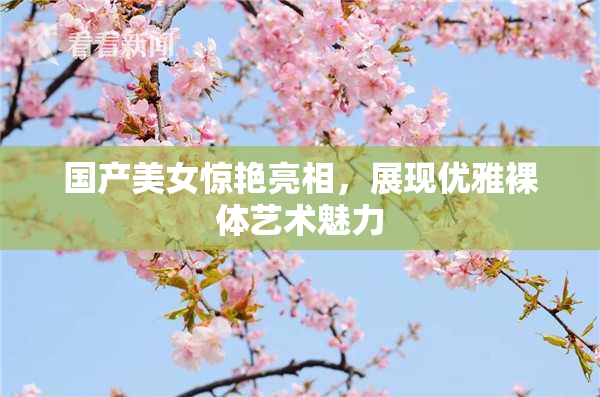 国产美女惊艳亮相，展现优雅裸体艺术魅力