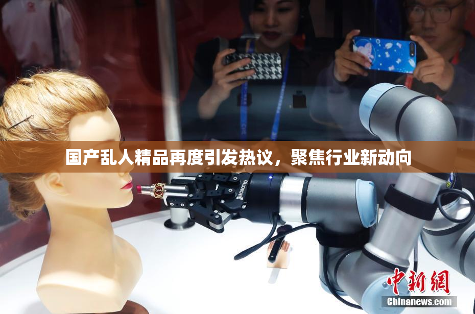 国产乱人精品再度引发热议，聚焦行业新动向