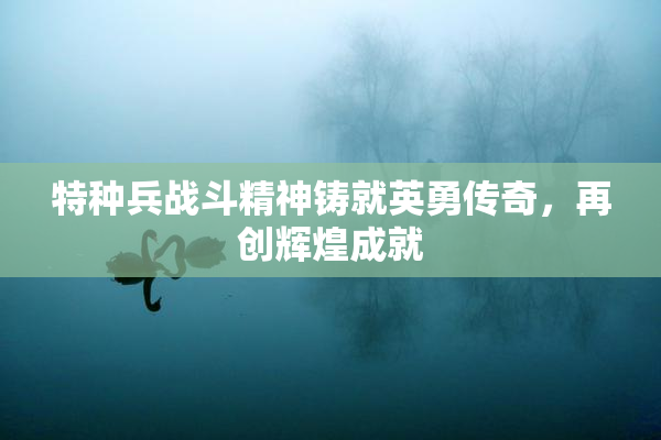 特种兵战斗精神铸就英勇传奇，再创辉煌成就