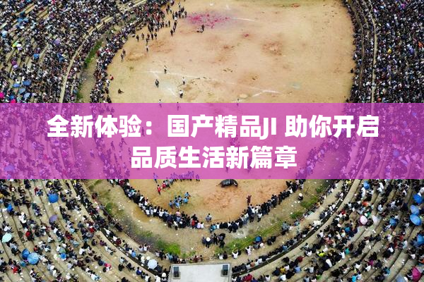 全新体验：国产精品JI 助你开启品质生活新篇章