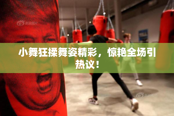 小舞狂揉舞姿精彩，惊艳全场引热议！