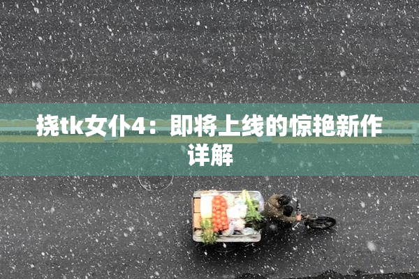 挠tk女仆4：即将上线的惊艳新作详解