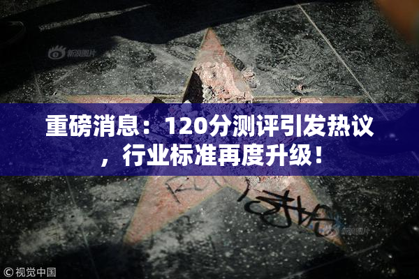 重磅消息：120分测评引发热议，行业标准再度升级！